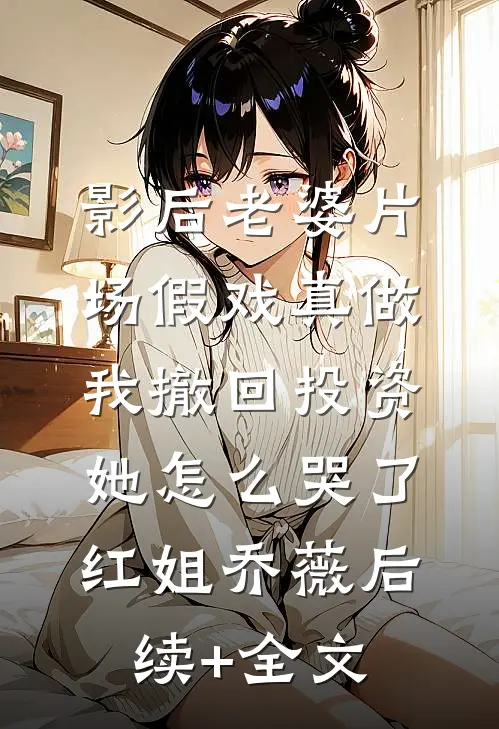 影后老婆片场假戏真做，我撤回投资她怎么哭了红姐乔薇后续+全文