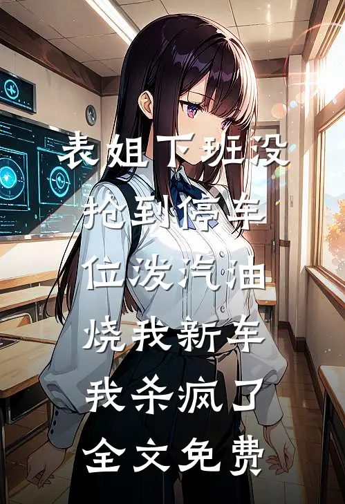 表姐下班没抢到停车位泼汽油烧我新车，我杀疯了全文免费