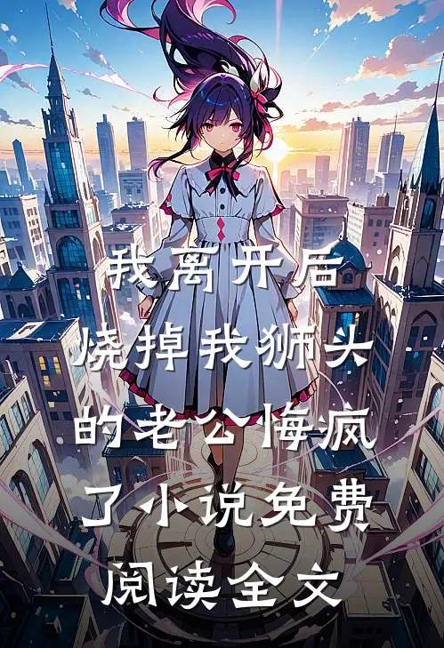 我离开后，烧掉我狮头的老公悔疯了小说免费阅读全文