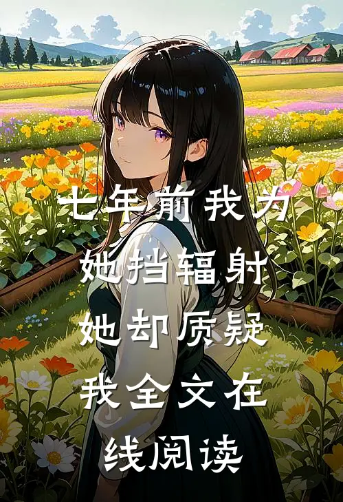 七年前我为她挡辐射，她却质疑我全文在线阅读