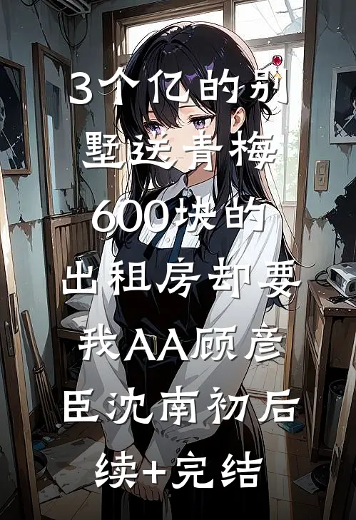 3个亿的别墅送青梅，600块的出租房却要我AA顾彦臣沈南初后续+完结