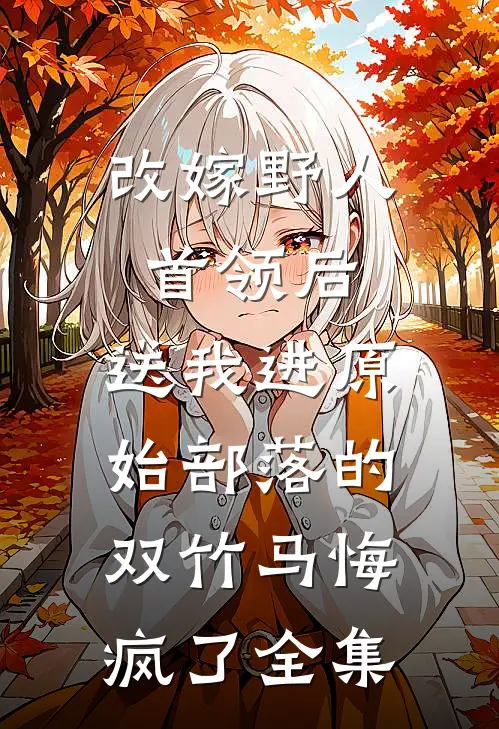 改嫁野人首领后，送我进原始部落的双竹马悔疯了全集