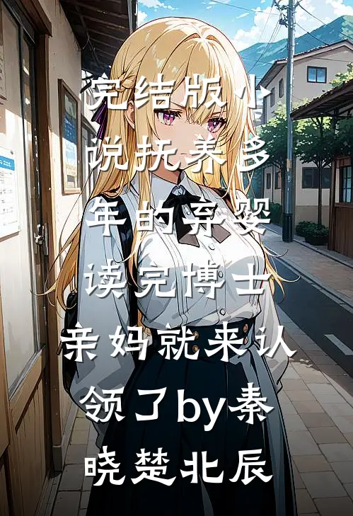 完结版小说抚养多年的弃婴读完博士，亲妈就来认领了by秦晓楚北辰