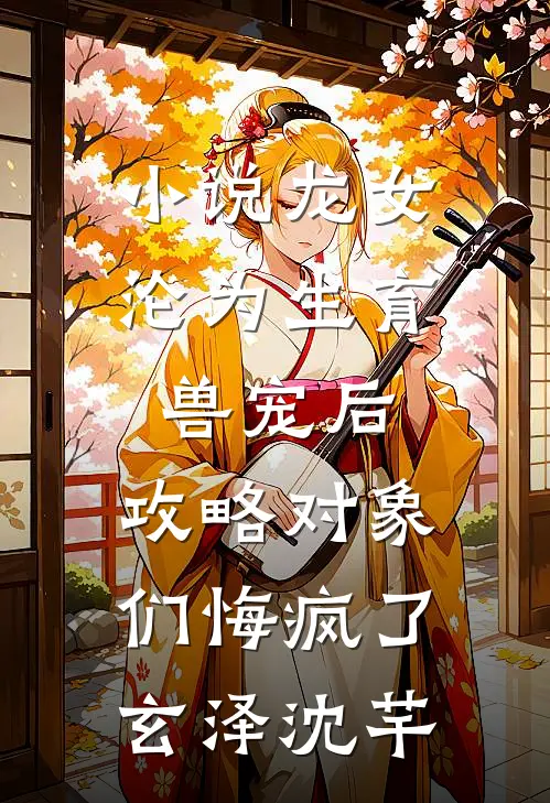小说龙女沦为生育兽宠后，攻略对象们悔疯了(玄泽沈芊)