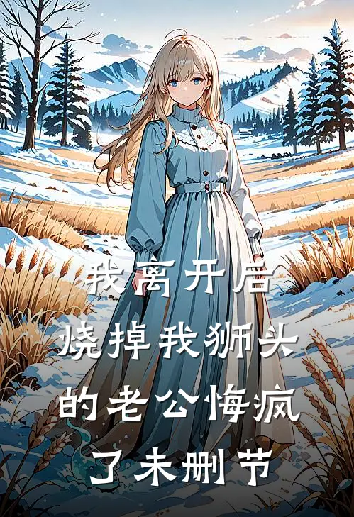 我离开后，烧掉我狮头的老公悔疯了未删节
